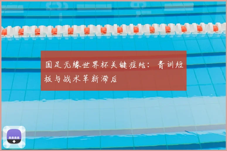 国足无缘世界杯关键症结:青训短板与战术革新滞后